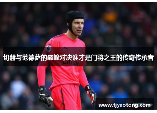 切赫与范德萨的巅峰对决谁才是门将之王的传奇传承者