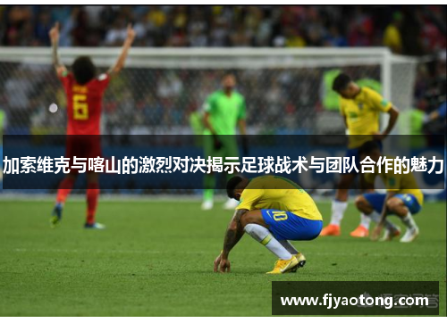 加索维克与喀山的激烈对决揭示足球战术与团队合作的魅力