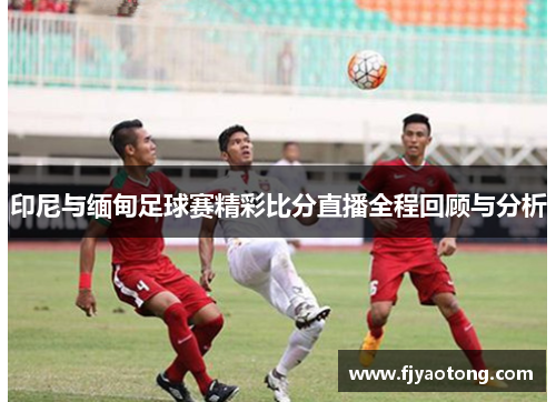 印尼与缅甸足球赛精彩比分直播全程回顾与分析