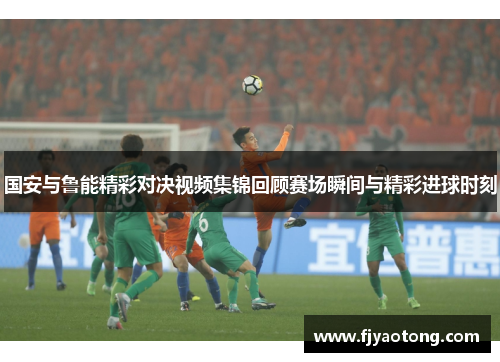 国安与鲁能精彩对决视频集锦回顾赛场瞬间与精彩进球时刻