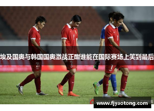 埃及国奥与韩国国奥激战正酣谁能在国际赛场上笑到最后