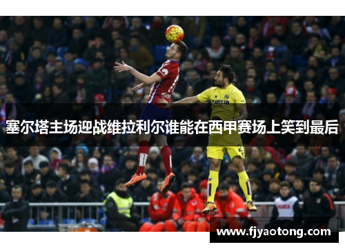塞尔塔主场迎战维拉利尔谁能在西甲赛场上笑到最后