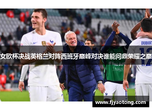女欧杯决战英格兰对阵西班牙巅峰对决谁能问鼎荣耀之巅