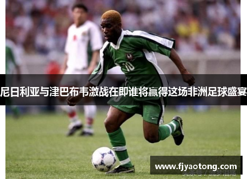 尼日利亚与津巴布韦激战在即谁将赢得这场非洲足球盛宴