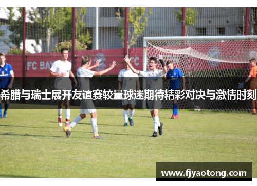 希腊与瑞士展开友谊赛较量球迷期待精彩对决与激情时刻