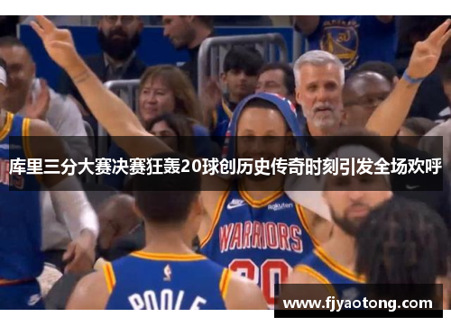 库里三分大赛决赛狂轰20球创历史传奇时刻引发全场欢呼